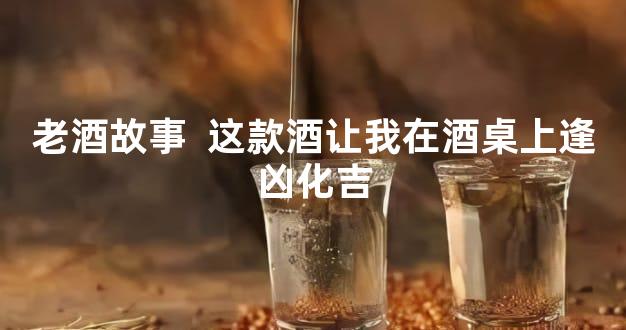 老酒故事  这款酒让我在酒桌上逢凶化吉